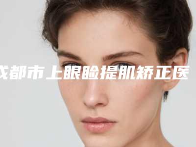 成都市上眼睑提肌矫正医院排行榜揭晓口碑红榜推荐(成都市上眼睑提肌矫正整形医院)
