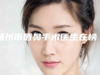 扬州市唇鼻手术医生在榜名单top10最新公示-扬州市唇鼻手术医生