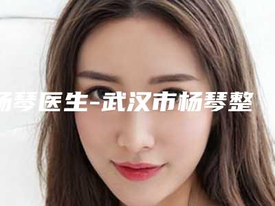 杨琴医生-武汉市杨琴整形专家实力口碑都很牛