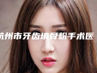杭州市牙齿填骨粉手术医院排行前八强深挖（杭州市牙齿填骨粉手术口腔医院评价高）