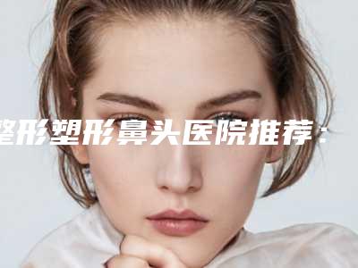 整形塑形鼻头医院推荐:塑形鼻头医院前20名夏日必看
