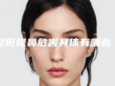 整形隆鼻危害具体有哪些_整形隆鼻的风险并发症有哪些