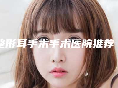 整形耳手术手术医院推荐：整形耳手术医院前30佳哪家好