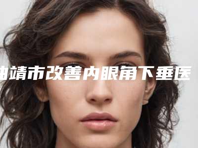 曲靖市改善内眼角下垂医院在榜名单top10评价上线(曲靖市改善内眼角下垂整形医院)