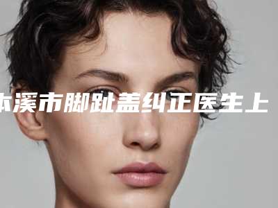 本溪市脚趾盖纠正医生上榜名单十强清单出炉-本溪市脚趾盖纠正医生