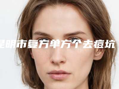 昆明市复方单方个去痘坑价格表(价目)在线一览-昆明市复方单方个去痘坑方法与价格