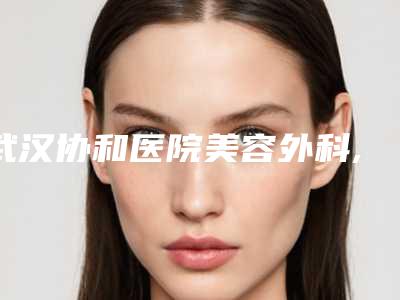 武汉协和医院美容外科,武汉华中科技大学同济医学院医院top口碑在线