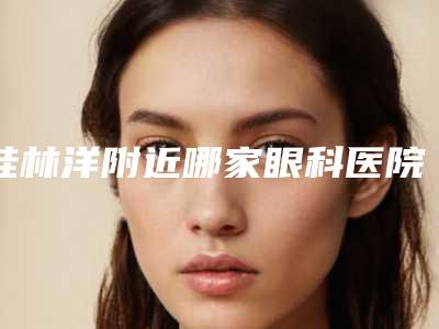 桂林洋附近哪家眼科医院好(桂林洋附近哪家眼科医院好点)