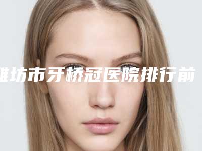 潍坊市牙桥冠医院排行前十佳排行详情(潍坊市牙桥冠口腔医院实力技术过硬医生推荐)