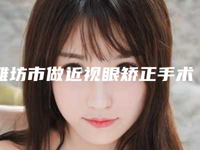 潍坊市做近视眼矫正手术医院上榜清单十强评选出炉（青州华恩医疗美容基本介绍来了）