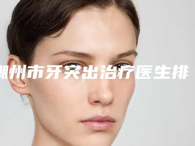 潮州市牙突出治疗医生排行榜专业靠谱有实力-潮州市陈照良口腔医生