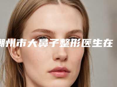 潮州市大鼻子整形医生在榜名单前十佳全新汇总-潮州市大鼻子整形医生