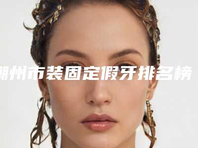 潮州市装固定假牙排名榜top榜前十名单公布-潮州市装固定假牙口腔医生