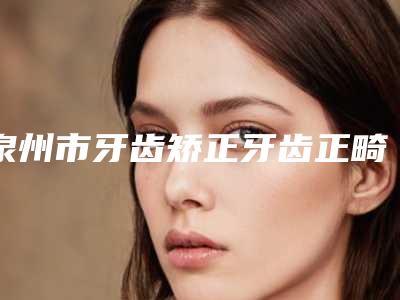 泉州市牙齿矫正牙齿正畸医院排行榜前十佳限时一览（雅如意口腔有三甲和私立医生供选择）