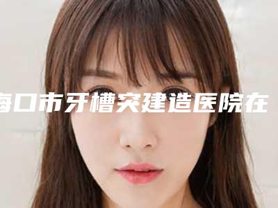 海口市牙槽突建造医院在榜清单名单在这里(海口爱雅仕口腔门诊部选了不亏~)