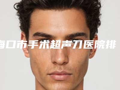海口市手术超声刀医院排名榜top10强榜单刷新-海口市手术超声刀整形医院