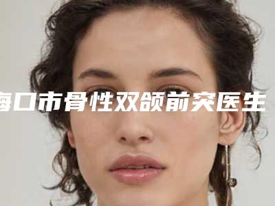 海口市骨性双颌前突医生排名想选谁就选谁-海口市骨性双颌前突口腔医生