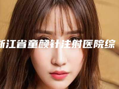 浙江省童颜针注射医院综合实力前十佳排行评测推荐-浙江省童颜针注射整形医院