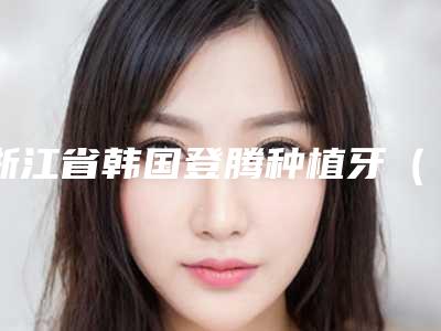 浙江省韩国登腾种植牙(单颗)前五前三官方认证指定医生-浙江省韩国登腾种植牙(单颗)口腔医生