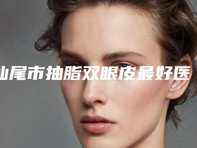 汕尾市抽脂双眼皮最好医生(彭亮医生术后效果包你满意)