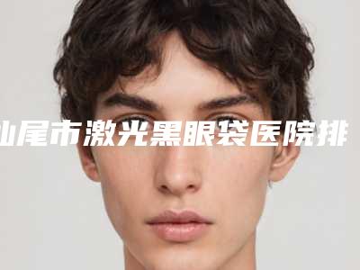 汕尾市激光黑眼袋医院排行榜十强新版一览(汕尾市激光黑眼袋整形医院)