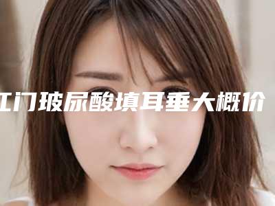 江门玻尿酸填耳垂大概价格是多少钱_江门玻尿酸填耳垂的价格受哪些因素的影响呢