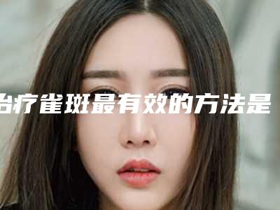 治疗雀斑最有效的方法是什么(雀斑有几种治疗方法)