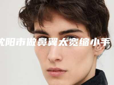 沈阳市做鼻翼太宽缩小手术费用表明细完整新鲜出炉-沈阳市做鼻翼太宽缩小手术手术费用是怎么样