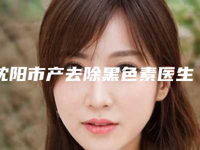 沈阳市产去除黑色素医生排行榜名单推荐给你-沈阳市产去除黑色素整形医生