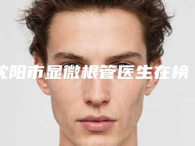 沈阳市显微根管医生在榜名单年度公开-沈阳市徐迪口腔医生