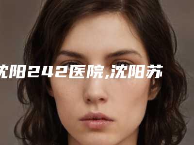 沈阳242医院,沈阳苏家屯吴特热格勒艾希颜美容外科诊所2025排名实力PK