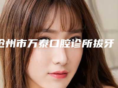 沧州市万泰口腔诊所拔牙加正畸多少钱-沧州市万泰口腔诊所价格(费用)清单2025展示