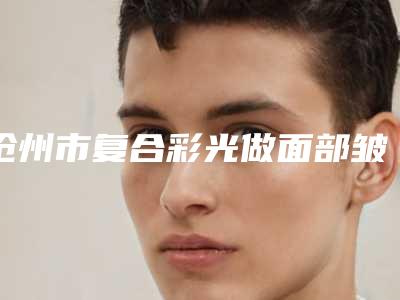 沧州市复合彩光做面部皱纹医生排行榜前十佳对比挑选-沧州市复合彩光做面部皱纹医生