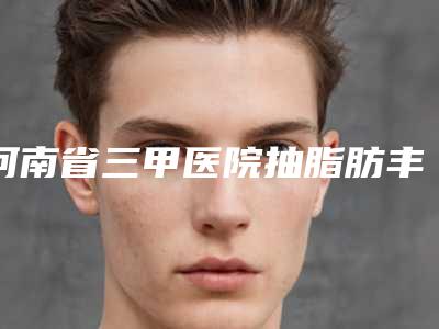 河南省三甲医院抽脂肪丰胸推荐:抽脂肪丰胸医院30强优先对外公示