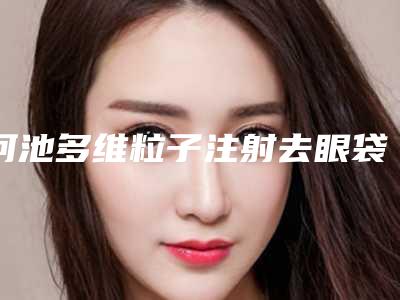 河池多维粒子注射去眼袋手术价格大概是多少呢