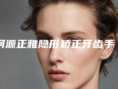 河源正雅隐形矫正牙齿手术的大致价位
