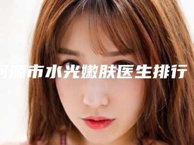 河源市水光嫩肤医生排行榜前十佳广受好评-河源市陈强整形医生