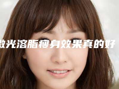 激光溶脂瘦身效果真的好吗?(溶脂瘦身真的有效果吗)