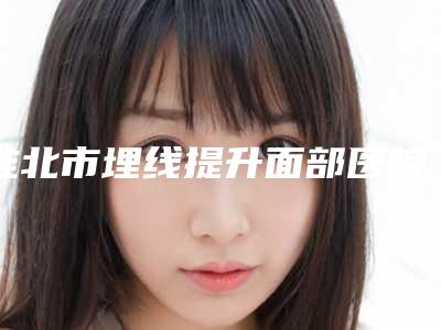 淮北市埋线提升面部医院上榜名单综合实力top10强人气飙升(淮北吴长淮医疗美容诊所看哪个医生技术好)