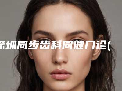 深圳同步齿科同健门诊(侨香店)价格表手术曝光-前牙外突整形价格要多少呢