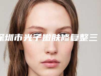 深圳市光子嫩肤修复整三甲医院-深圳市光子嫩肤修复医院排行top10强深度点评