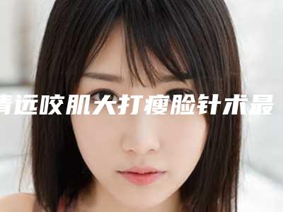 清远咬肌大打瘦脸针术最便宜「清远咬肌大打瘦脸针北京收费标准如何」