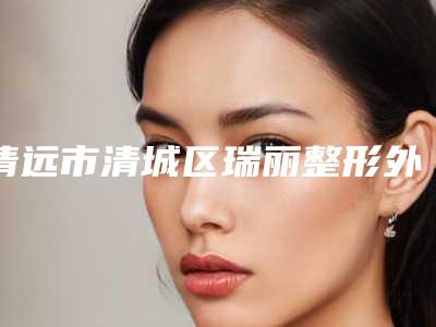 清远市清城区瑞丽整形外科价格(收费标准)公布2025附没有耳廓案例