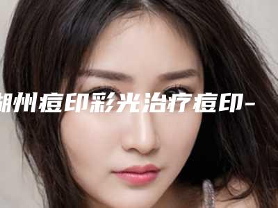 湖州痘印彩光治疗痘印-湖州痘印彩光治疗痘印整形医院