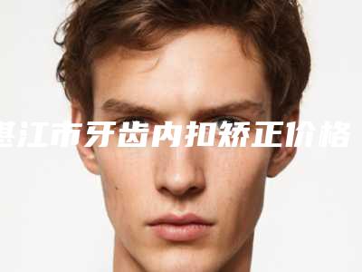 湛江市牙齿内扣矫正价格表2025表一览-湛江汇致上善口腔门诊部价格费用表公布