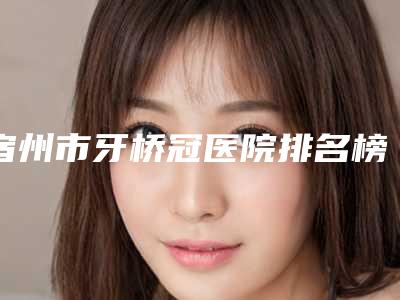 宿州市牙桥冠医院排名榜TOP10独个公布（宿州市牙桥冠口腔医院知名度很高）