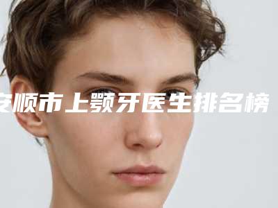 安顺市上颚牙医生排名榜十强挨个点评-安顺市上颚牙医生