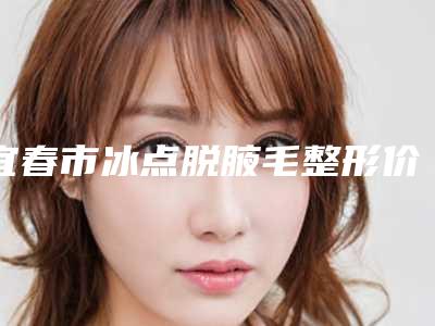 宜春市冰点脱腋毛整形价格表新版(10月-4月冰点脱腋毛均价为：532元)