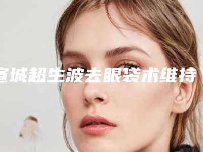 宣城超生波去眼袋术维持期限是多久
