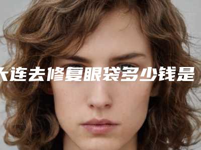 大连去修复眼袋多少钱是多少(2025年09月去修复眼袋均价为:4626元)